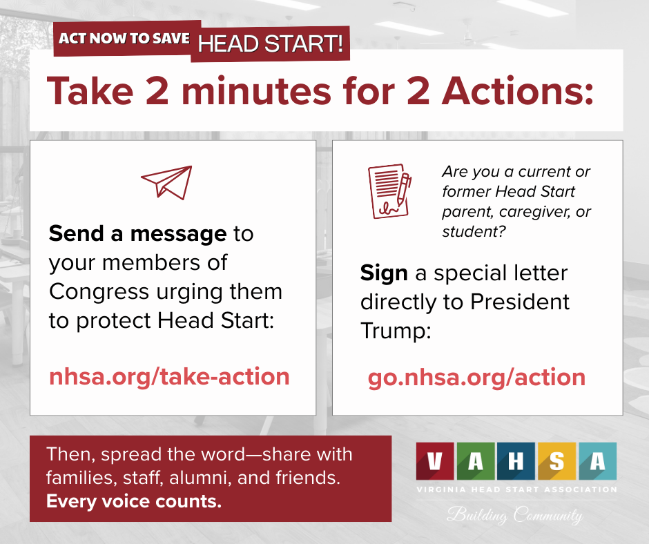 ACT NOW TO SAVE HEAD START!
Take 2 minutes for 2 Actions:1. Send a message to your members of Congress urging them to protect Head Start:
nhsa.org/take-action2. Are you a current or former Head Start parent, caregiver, or student?
Sign a special letter directly to President Trump:
go.nhsa.org/actionThen, spread the word—share with families, staff, alumni, and friends. Every voice counts.VAHSA logo with tagline: Virginia Head Start Association - Building Community